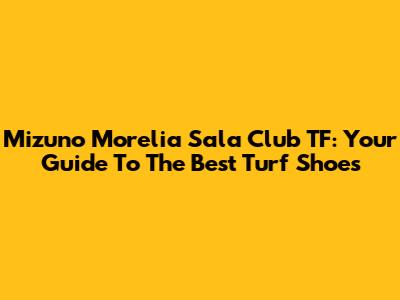 Mizuno Morelia Sala Club TF: Your Guide To The Best Turf Shoes