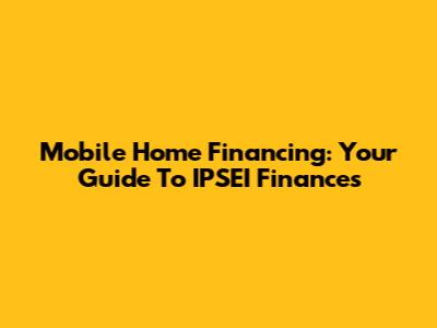 Mobile Home Financing: Your Guide To IPSEI Finances