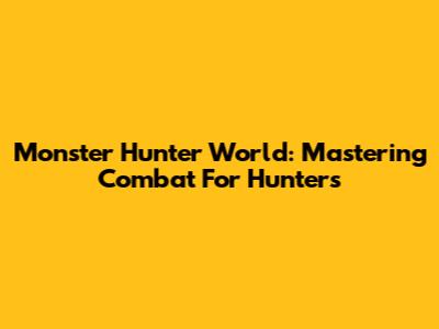 Monster Hunter World: Mastering Combat For Hunters