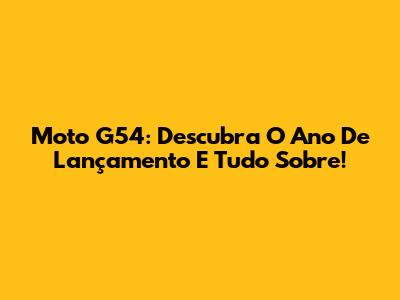 Moto G54: Descubra O Ano De Lançamento E Tudo Sobre!