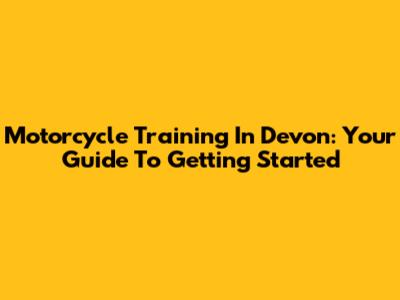 Motorcycle Training In Devon: Your Guide To Getting Started