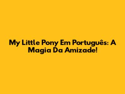My Little Pony Em Português: A Magia Da Amizade!