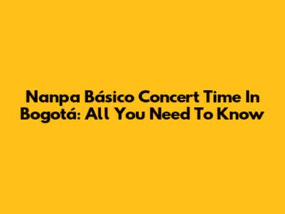 Nanpa Básico Concert Time In Bogotá: All You Need To Know