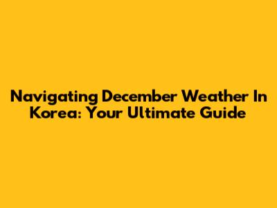 Navigating December Weather In Korea: Your Ultimate Guide