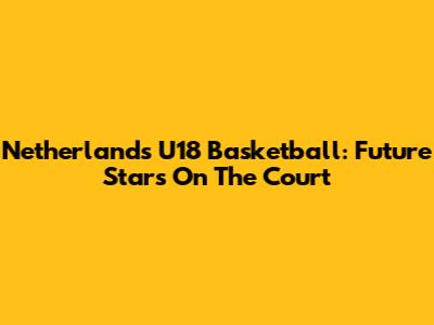 Netherlands U18 Basketball: Future Stars On The Court