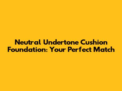 Neutral Undertone Cushion Foundation: Your Perfect Match