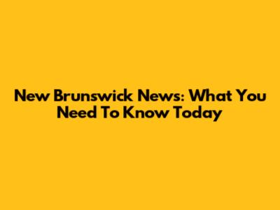 New Brunswick News: What You Need To Know Today