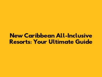 New Caribbean All-Inclusive Resorts: Your Ultimate Guide