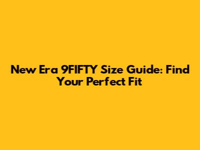 New Era 9FIFTY Size Guide: Find Your Perfect Fit
