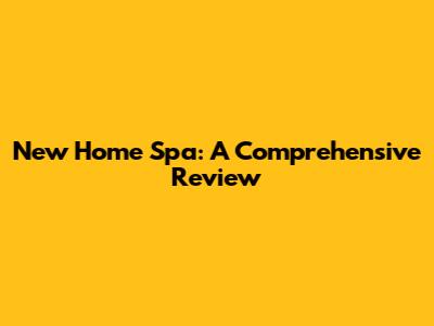 New Home Spa: A Comprehensive Review