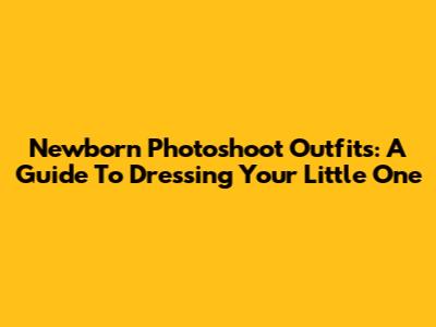 Newborn Photoshoot Outfits: A Guide To Dressing Your Little One