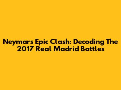 Neymar's Epic Clash: Decoding The 2017 Real Madrid Battles