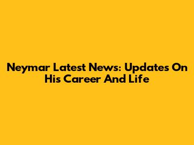 Neymar Latest News: Updates On His Career And Life