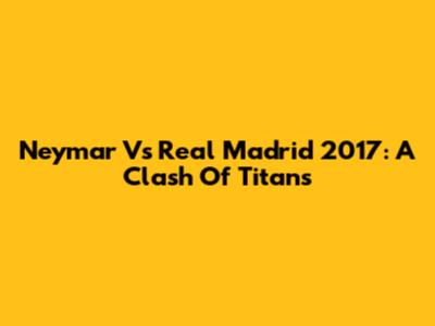 Neymar Vs Real Madrid 2017: A Clash Of Titans