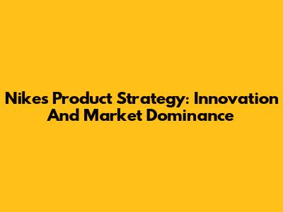 Nike's Product Strategy: Innovation And Market Dominance