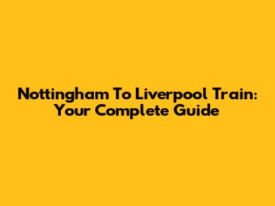Nottingham To Liverpool Train: Your Complete Guide