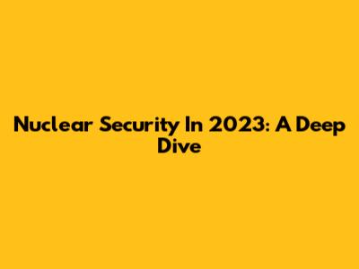 Nuclear Security In 2023: A Deep Dive