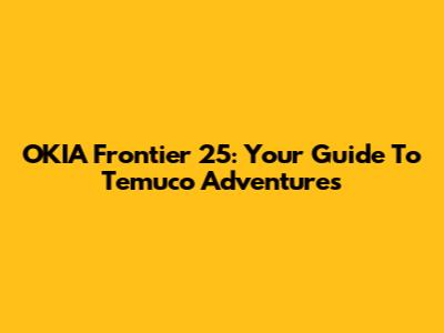 OKIA Frontier 25: Your Guide To Temuco Adventures
