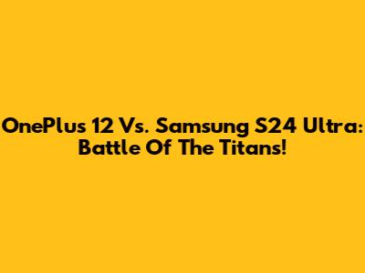 OnePlus 12 Vs. Samsung S24 Ultra: Battle Of The Titans!