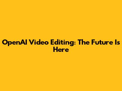 OpenAI Video Editing: The Future Is Here