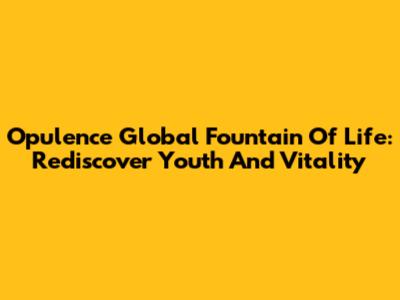 Opulence Global Fountain Of Life: Rediscover Youth And Vitality