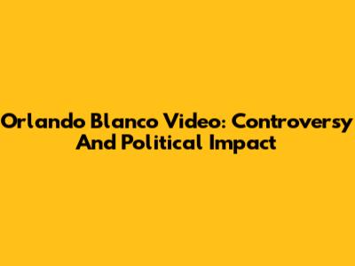 Orlando Blanco Video: Controversy And Political Impact