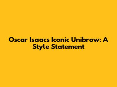 Oscar Isaac's Iconic Unibrow: A Style Statement