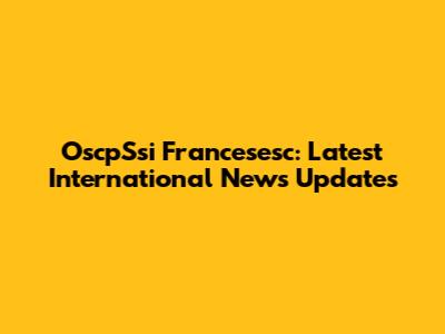 OscpSsi Francesesc: Latest International News Updates