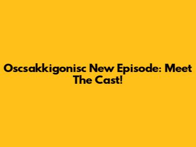 Oscsakkigonisc New Episode: Meet The Cast!