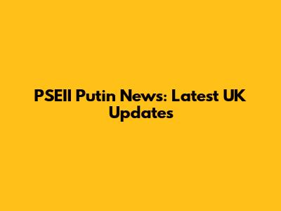 PSEII Putin News: Latest UK Updates