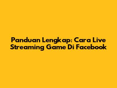Panduan Lengkap: Cara Live Streaming Game Di Facebook