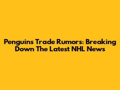 Penguins Trade Rumors: Breaking Down The Latest NHL News
