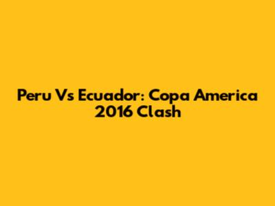 Peru Vs Ecuador: Copa America 2016 Clash