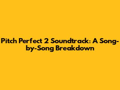 Pitch Perfect 2 Soundtrack: A Song-by-Song Breakdown