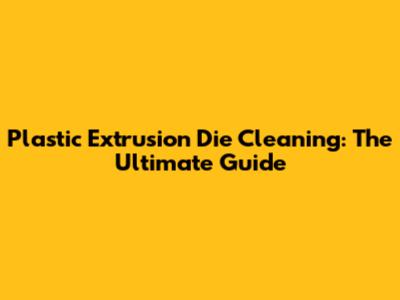 Plastic Extrusion Die Cleaning: The Ultimate Guide