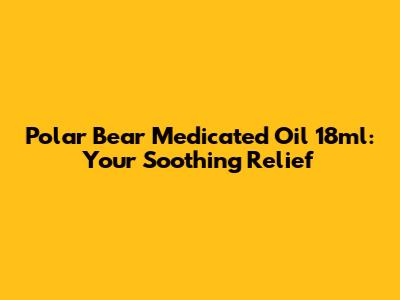 Polar Bear Medicated Oil 18ml: Your Soothing Relief