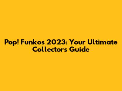 Pop! Funkos 2023: Your Ultimate Collector's Guide