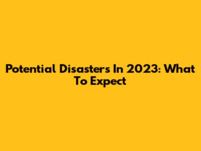 Potential Disasters In 2023: What To Expect