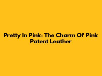 Pretty In Pink: The Charm Of Pink Patent Leather