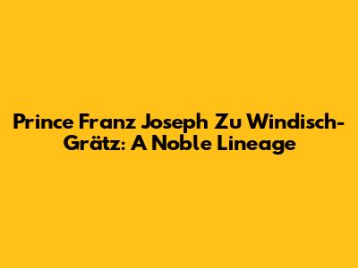 Prince Franz Joseph Zu Windisch-Grätz: A Noble Lineage