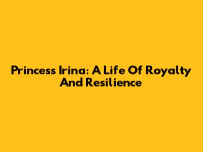 Princess Irina: A Life Of Royalty And Resilience