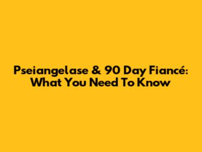 Pseiangelase & 90 Day Fiancé: What You Need To Know
