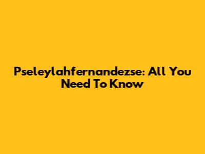 Pseleylahfernandezse: All You Need To Know