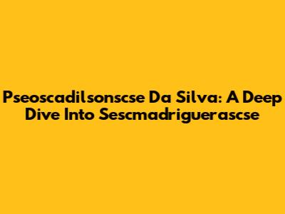 Pseoscadilsonscse Da Silva: A Deep Dive Into Sescmadriguerascse