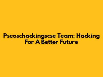 Pseoschackingscse Team: Hacking For A Better Future