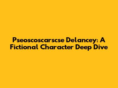 Pseoscoscarscse Delancey: A Fictional Character Deep Dive