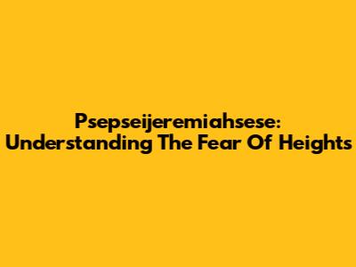 Psepseijeremiahsese: Understanding The Fear Of Heights