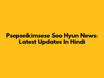Psepseikimsese Soo Hyun News: Latest Updates In Hindi