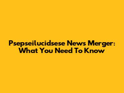 Psepseilucidsese News Merger: What You Need To Know