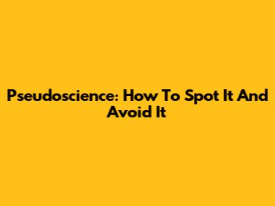 Pseudoscience: How To Spot It And Avoid It